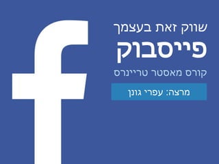 ‫בעצמך‬ ‫זאת‬ ‫שווק‬
‫פייסבוק‬
‫מרצה‬:‫גונן‬ ‫עפרי‬
‫טריינרס‬ ‫מאסטר‬ ‫קורס‬
 