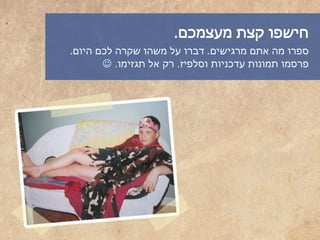 ‫מעצמכם‬ ‫קצת‬ ‫חישפו‬.
‫מרגישים‬ ‫אתם‬ ‫מה‬ ‫ספרו‬.‫היום‬ ‫לכם‬ ‫שקרה‬ ‫משהו‬ ‫על‬ ‫דברו‬.
‫וסלפיז‬ ‫עדכניות‬ ‫תמונות‬ ‫פרסמו‬.‫תגזימו‬ ‫אל‬ ‫רק‬.
 