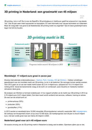 insights.abnamro.nl https://insights.abnamro.nl/3d-printing-nederland-een-groeimarkt-van-45-miljoen/
16 mrt
2015
3D printing in Nederland: een groeimarkt van 45 miljoen
3D-printing, hot or not? De rij voor de RapidPro 3D-printingbeurs in Veldhoven geeft het antwoord al: nog steeds
‘hot’. Ook dit jaar weer meer exposanten en bezoekers. En veel informatie over nieuwe technieken en materialen.
Maar dé vraag blijft: hoe groot is de Nederlandse 3D-printing markt nou eigenlijk? Tijd om deze groeibriljant eens
tegen het licht te houden.
Wereldwijd: 17 miljard euro groei in zeven jaar
Diverse internationale onderzoekbureaus – Gartner, PwC, Canalys, IDC en Wohlers – hebben schattingen
gepubliceerd over de mondiale markt van 3D-printing, nu en in de toekomst. De ramingen komen aardig overeen.
Voor 2013 gaan ze uit van een totale markt tussen de 2 en 4 miljard euro, oplopend tot 10 à 14 miljard euro
richting 2018. Vooral de toenemende vraag uit de lucht- en ruimtevaart, auto-industrie en medische markten
stimuleren deze groei.
De analyse van Wohlers is het best onderbouwd. In hun rapport schatten ze de markt voor 3D-printing in 2013 op
2,74 miljard euro (3,07 miljard dollar). Een klein kwart wordt verdiend met services, software, training en advies.
De rest van de omzet komt uit:
printerverkoop (30%)
producten (30%)
grondstoffen (17%)
In 2013 werden er wereldwijd bijna 10.000 industriële 3D-printsystemen verkocht, waaronder 348 metaalprinters.
De verkoop van thuisprinters kwam uit op circa 72.500 stuks. De marktprognose voor dit jaar is circa 6 miljard
euro, met een snelle groei naar een kleine 20 miljard in 2020.
Nederland goed voor zo’n 45 miljoen euro
De exacte omvang van de 3D-printing markt in Nederland is lastig vast te stellen. Openbare cijfers zijn er niet.
 