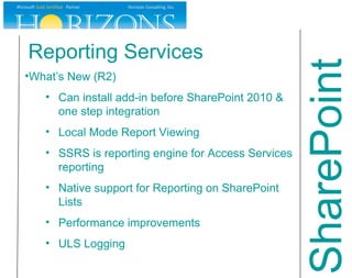 Reporting Services What’s New (R2) Can install add-in before SharePoint 2010 & one step integration Local Mode Report Viewing SSRS is reporting engine for Access Services reporting Native support for Reporting on SharePoint Lists Performance improvements ULS Logging SharePoint 