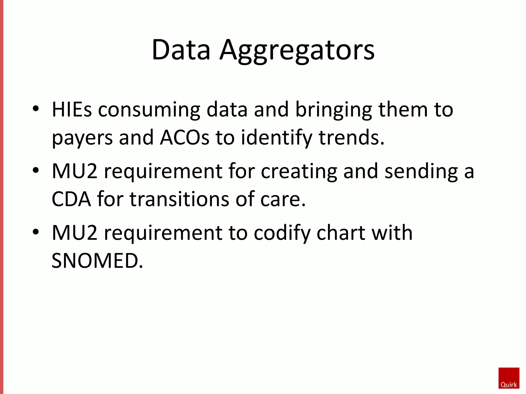 Data Aggregators 
• HIEs consuming data and bringing them to 
payers and ACOs to identify trends. 
• MU2 requirement for creating and sending a 
CDA for transitions of care. 
• MU2 requirement to codify chart with 
SNOMED. 
 