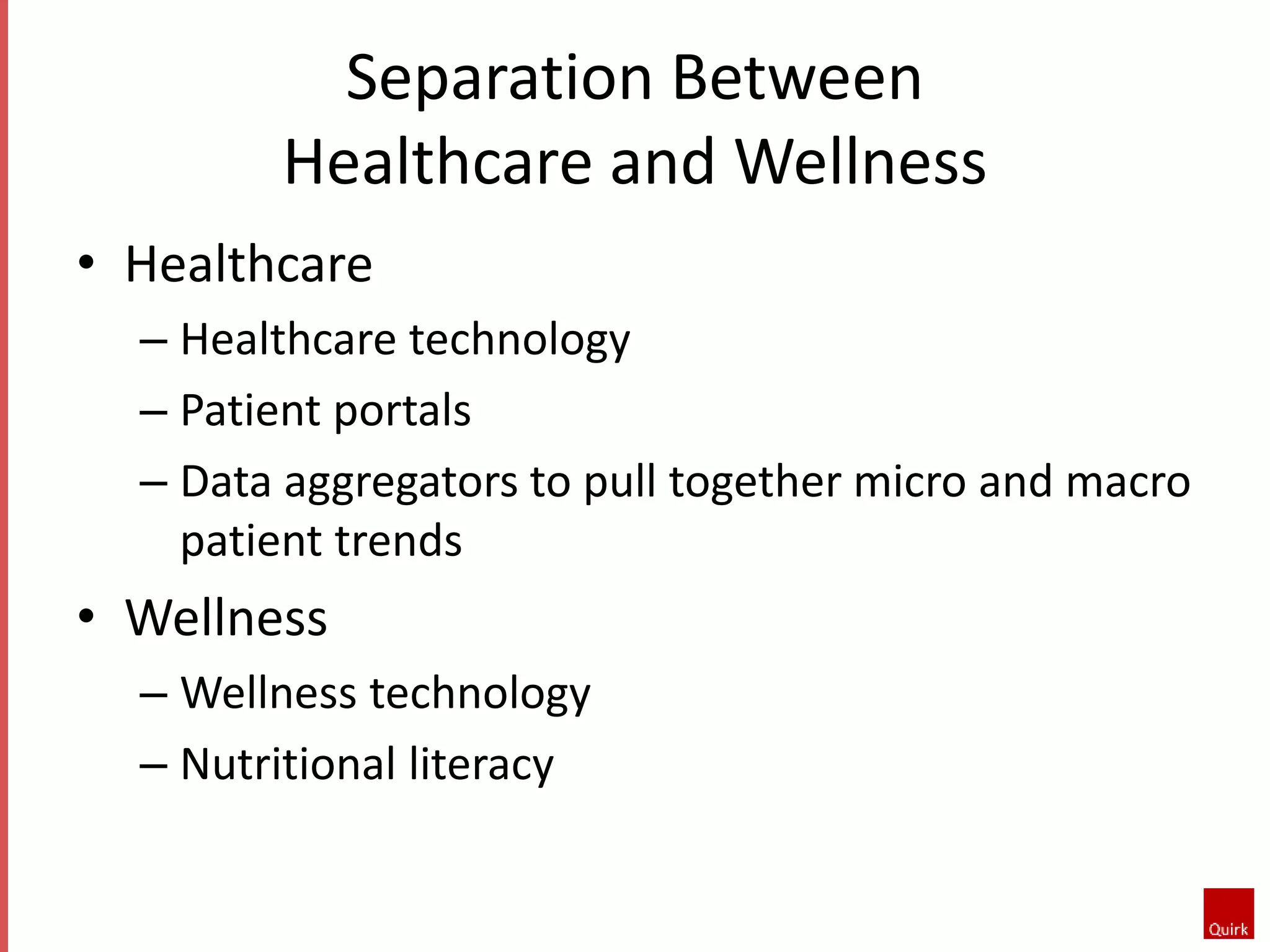 Separation Between 
Healthcare and Wellness 
• Healthcare 
– Healthcare technology 
– Patient portals 
– Data aggregators to pull together micro and macro 
patient trends 
• Wellness 
– Wellness technology 
– Nutritional literacy 
 
