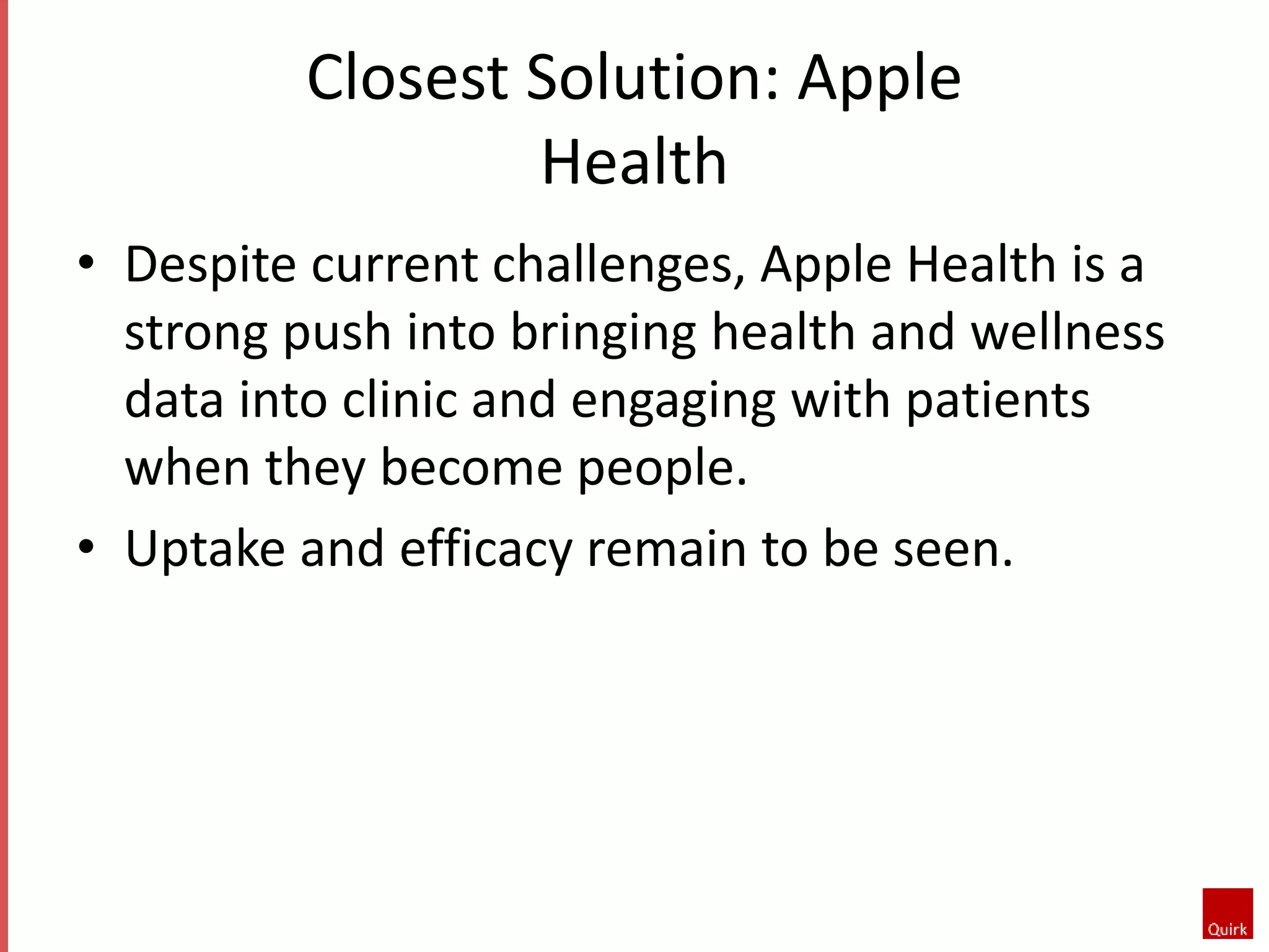 Closest Solution: Apple 
Health 
• Despite current challenges, Apple Health is a 
strong push into bringing health and wellness 
data into clinic and engaging with patients 
when they become people. 
• Uptake and efficacy remain to be seen. 
 