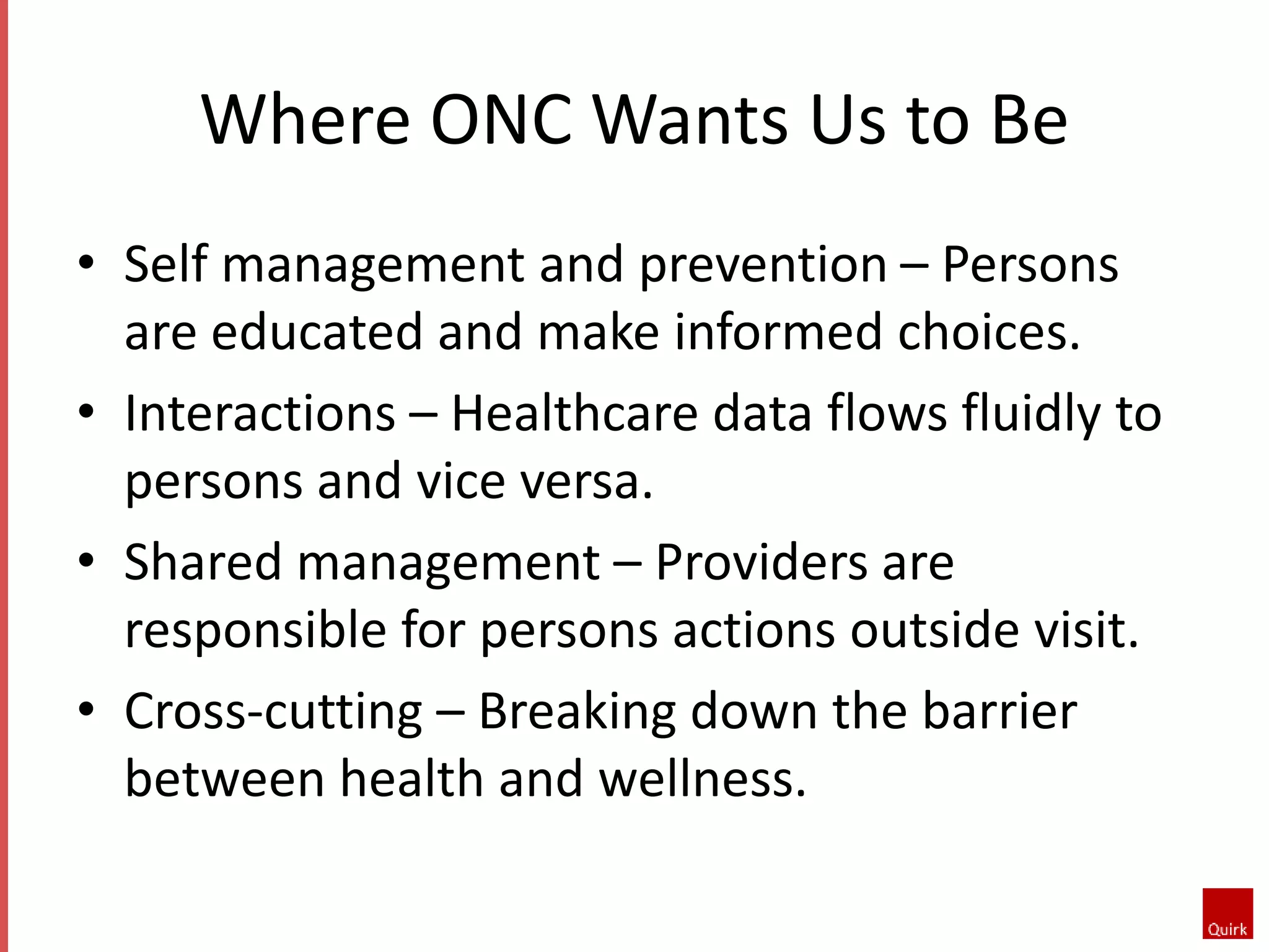 Where ONC Wants Us to Be 
• Self management and prevention – Persons 
are educated and make informed choices. 
• Interactions – Healthcare data flows fluidly to 
persons and vice versa. 
• Shared management – Providers are 
responsible for persons actions outside visit. 
• Cross-cutting – Breaking down the barrier 
between health and wellness. 
 