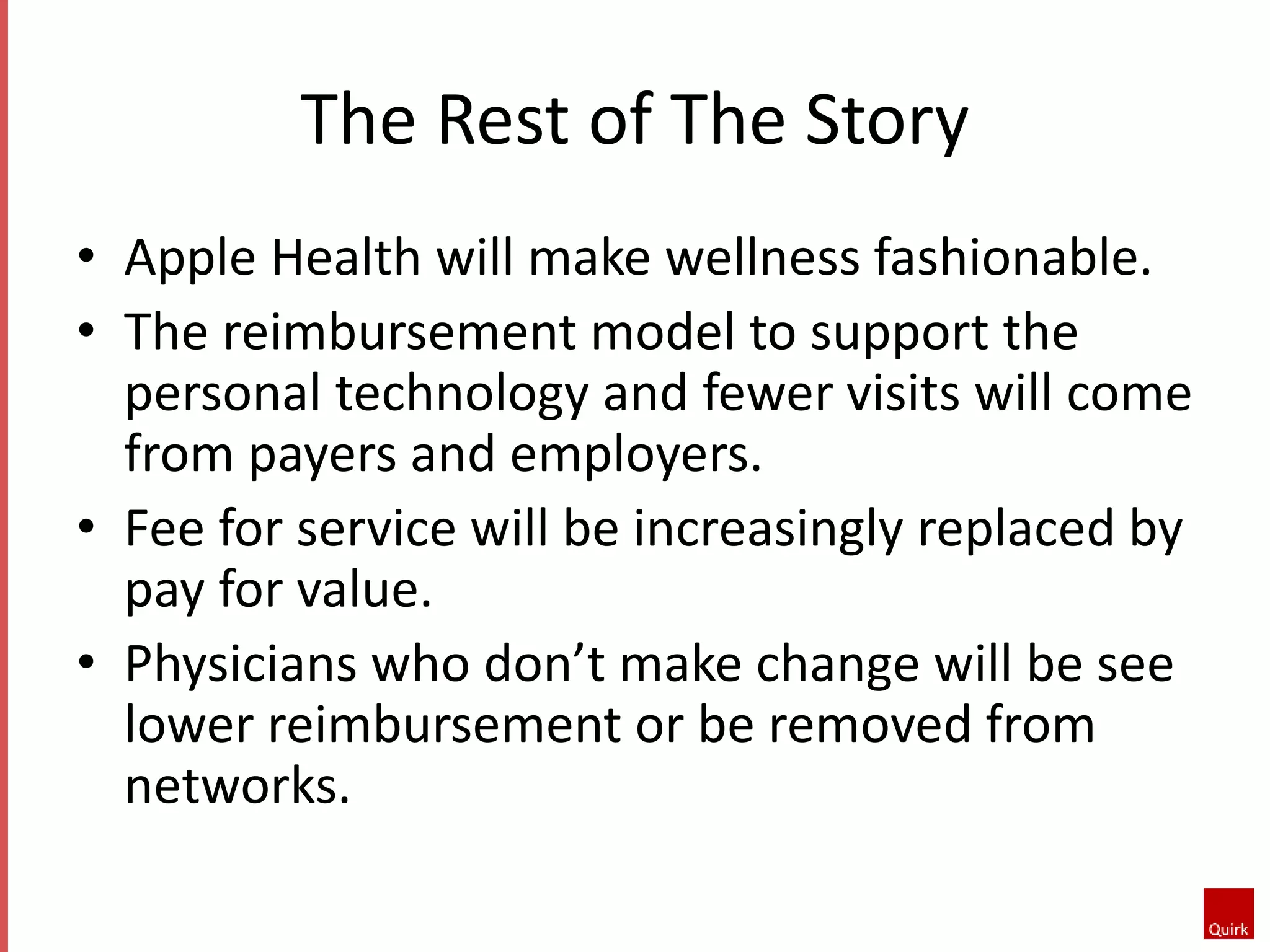 The Rest of The Story 
• Apple Health will make wellness fashionable. 
• The reimbursement model to support the 
personal technology and fewer visits will come 
from payers and employers. 
• Fee for service will be increasingly replaced by 
pay for value. 
• Physicians who don’t make change will be see 
lower reimbursement or be removed from 
networks. 
 