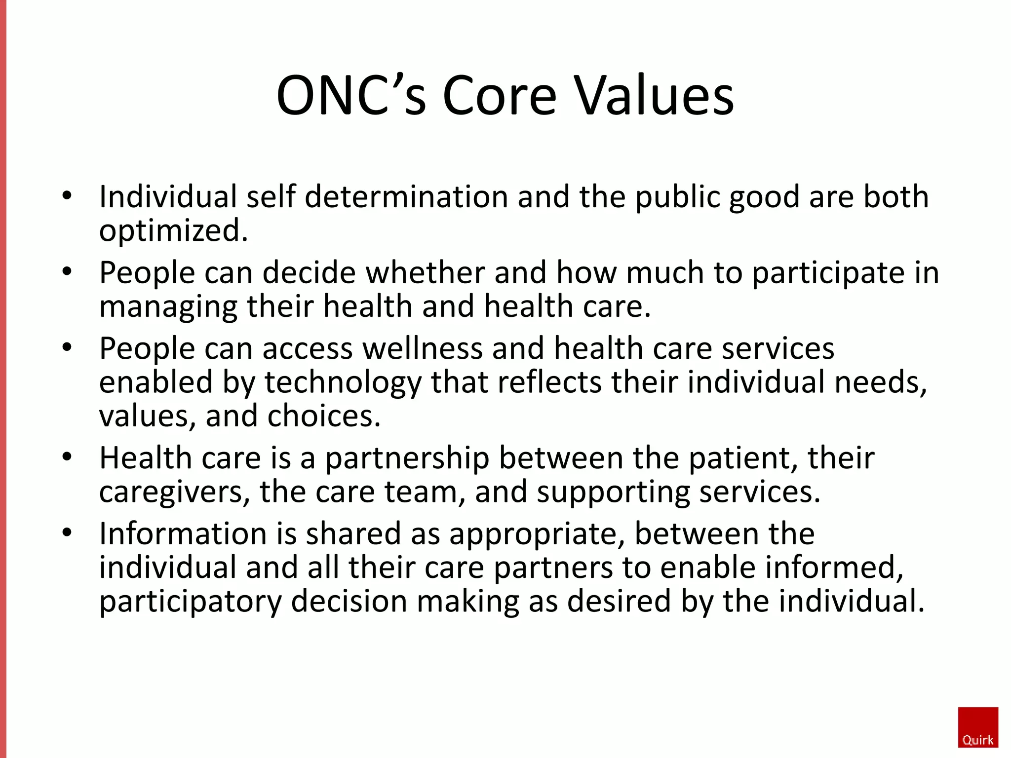 ONC’s Core Values 
• Individual self determination and the public good are both 
optimized. 
• People can decide whether and how much to participate in 
managing their health and health care. 
• People can access wellness and health care services 
enabled by technology that reflects their individual needs, 
values, and choices. 
• Health care is a partnership between the patient, their 
caregivers, the care team, and supporting services. 
• Information is shared as appropriate, between the 
individual and all their care partners to enable informed, 
participatory decision making as desired by the individual. 
 