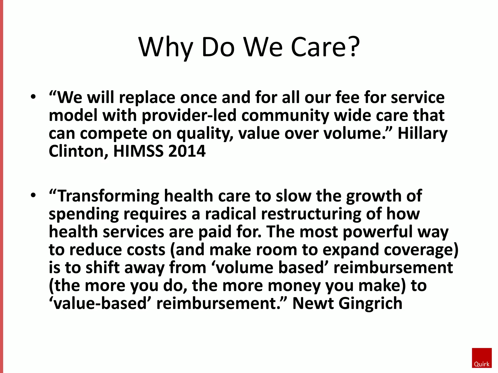 Why Do We Care? 
• “We will replace once and for all our fee for service 
model with provider-led community wide care that 
can compete on quality, value over volume.” Hillary 
Clinton, HIMSS 2014 
• “Transforming health care to slow the growth of 
spending requires a radical restructuring of how 
health services are paid for. The most powerful way 
to reduce costs (and make room to expand coverage) 
is to shift away from ‘volume based’ reimbursement 
(the more you do, the more money you make) to 
‘value-based’ reimbursement.” Newt Gingrich 
 