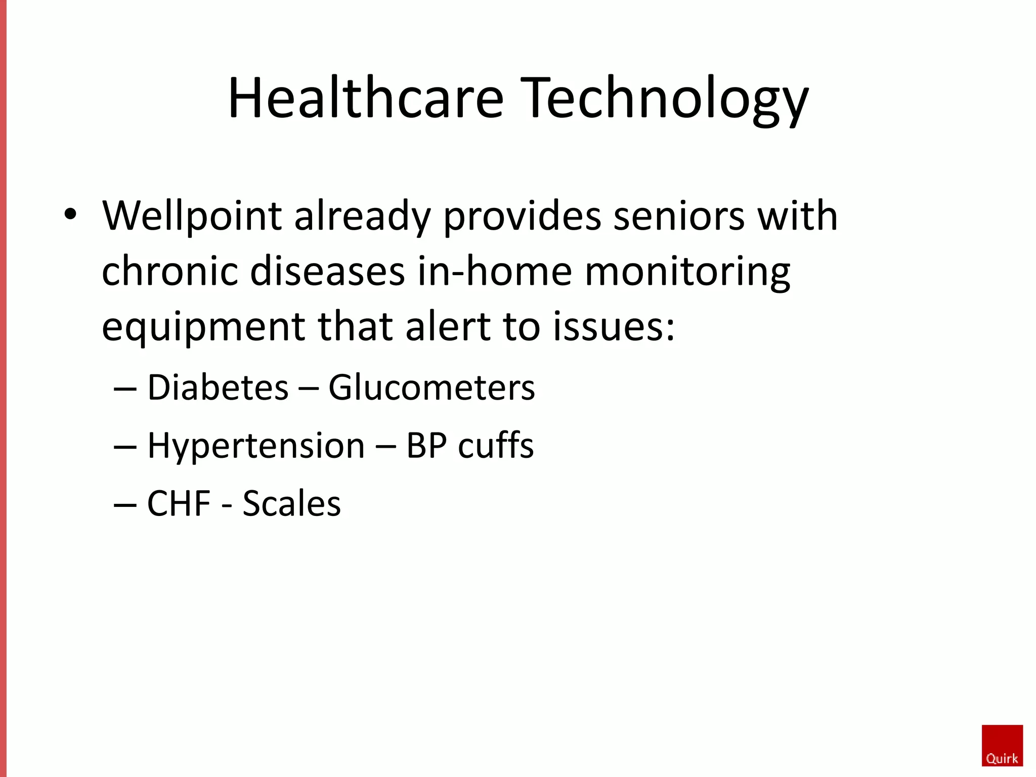 Healthcare Technology 
• Wellpoint already provides seniors with 
chronic diseases in-home monitoring 
equipment that alert to issues: 
– Diabetes – Glucometers 
– Hypertension – BP cuffs 
– CHF - Scales 
 