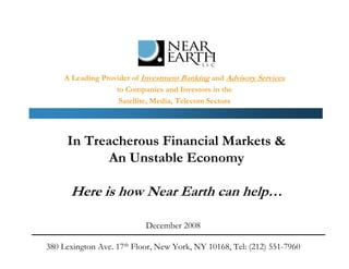 A Leading Provider of Investment Banking and Advisory Services
                   to Companies and Investors in the
                    Satellite, Media, Telecom Sectors




     In Treacherous Financial Markets &
            An Unstable Economy

      Here is how Near Earth can help…

                           December 2008

380 Lexington Ave. 17th Floor, New York, NY 10168, Tel: (212) 551-7960
 