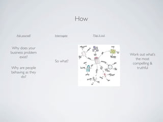 How

   Ask yourself    Interrogate         Map it out



 Why does your
business problem                                    Work out what’s
      exist?                                           the most
                   So what?
                                                     compelling &
Why are people                                          truthful
behaving as they
      do?
 