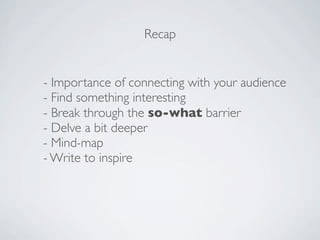 Recap


- Importance of connecting with your audience
- Find something interesting
- Break through the so-what barrier
- Delve a bit deeper
- Mind-map
- Write to inspire
 