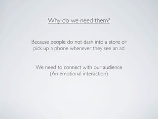 Why do we need them?


Because people do not dash into a store or
 pick up a phone whenever they see an ad


 We need to connect with our audience
      (An emotional interaction)
 