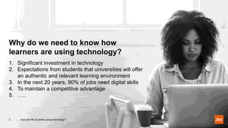 How are HE students using technology?2
1. Significant investment in technology
2. Expectations from students that universities will offer
an authentic and relevant learning environment
3. In the next 20 years, 90% of jobs need digital skills
4. To maintain a competitive advantage
5. …..
Why do we need to know how
learners are using technology?
 