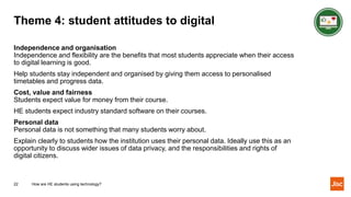 Theme 4: student attitudes to digital
Independence and organisation
Independence and flexibility are the benefits that most students appreciate when their access
to digital learning is good.
Help students stay independent and organised by giving them access to personalised
timetables and progress data.
Cost, value and fairness
Students expect value for money from their course.
HE students expect industry standard software on their courses.
Personal data
Personal data is not something that many students worry about.
Explain clearly to students how the institution uses their personal data. Ideally use this as an
opportunity to discuss wider issues of data privacy, and the responsibilities and rights of
digital citizens.
22 How are HE students using technology?
 