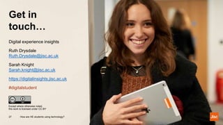 Get in
touch…
How are HE students using technology?27
Except where otherwise noted,
this work is licensed under CC-BY
Digital experience insights
Ruth Drysdale
Ruth.Drysdale@jisc.ac.uk
Sarah Knight
Sarah.knight@jisc.ac.uk
https://digitalinsights.jisc.ac.uk
#digitalstudent
 
