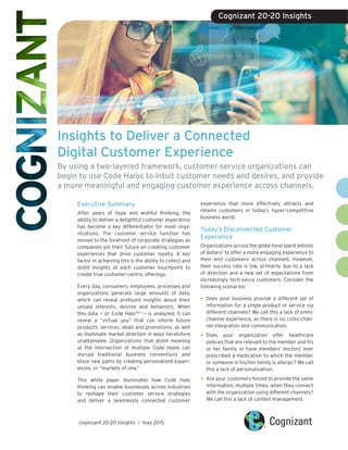 Insights to Deliver a Connected
Digital Customer Experience
By using a two-layered framework, customer service organizations can
begin to use Code Halos to intuit customer needs and desires, and provide
a more meaningful and engaging customer experience across channels.
Executive Summary
After years of hype and wishful thinking, the
ability to deliver a delightful customer experience
has become a key differentiator for most orga-
nizations. The customer service function has
moved to the forefront of corporate strategies as
companies pin their future on creating customer
experiences that drive customer loyalty. A key
factor in achieving this is the ability to collect and
distill insights at each customer touchpoint to
create true customer-centric offerings.
Every day, consumers, employees, processes and
organizations generate large amounts of data,
which can reveal profound insights about their
unsaid interests, desires and behaviors. When
this data — or Code HaloTM 1
— is analyzed, it can
reveal a “virtual you” that can inform future
products, services, deals and promotions, as well
as illuminate market direction in ways heretofore
unattainable. Organizations that distill meaning
at the intersection of multiple Code Halos can
disrupt traditional business conventions and
blaze new paths by creating personalized experi-
ences, or “markets of one.”
This white paper illuminates how Code Halo
thinking can enable businesses across industries
to reshape their customer service strategies
and deliver a seamlessly connected customer
experience that more effectively attracts and
retains customers in today’s hyper-competitive
business world.
Today’s Disconnected Customer
Experience
Organizations across the globe have spent billions
of dollars2
to offer a more engaging experience to
their end customers across channels. However,
their success rate is low, primarily due to a lack
of direction and a new set of expectations from
increasingly tech-savvy customers. Consider the
following scenarios:
•	Does your business provide a different set of
information for a single product or service via
different channels? We call this a lack of omni-
channel experience, as there is no cross-chan-
nel integration and communication.
•	Does your organization offer healthcare
policies that are relevant to the member and his
or her family, or have members’ doctors’ ever
prescribed a medication to which the member
or someone in his/her family is allergic? We call
this a lack of personalization.
•	Are your customers forced to provide the same
information, multiple times, when they connect
with the organization using different channels?
We call this a lack of context management.
cognizant 20-20 insights | may 2015
Cognizant 20-20 Insights
 