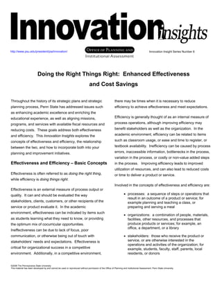 Innovation Insight Series Number 6
©2006 The Pennsylvania State University
This material has been developed by and cannot be used or reproduced without permission of the Office of Planning and Institutional Assessment, Penn State University.
Doing the Right Things Right: Enhanced Effectiveness
and Cost Savings
Throughout the history of its strategic plans and strategic
planning process, Penn State has addressed issues such
as enhancing academic excellence and enriching the
educational experience, as well as aligning missions,
programs, and services with available fiscal resources and
reducing costs. These goals address both effectiveness
and efficiency. This Innovation Insights explores the
concepts of effectiveness and efficiency, the relationship
between the two, and how to incorporate both into your
planning and improvement initiatives.
Effectiveness and Efficiency – Basic Concepts
Effectiveness is often referred to as doing the right thing,
while efficiency is doing things right.
Effectiveness is an external measure of process output or
quality. It can and should be evaluated the way
stakeholders, clients, customers, or other recipients of the
service or product evaluate it. In the academic
environment, effectiveness can be indicated by items such
as students learning what they need to know, or providing
the optimum mix of cocurricular opportunities.
Ineffectiveness can be due to lack of focus, poor
communication, or otherwise being out of touch with
stakeholders’ needs and expectations. Effectiveness is
critical for organizational success in a competitive
environment. Additionally, in a competitive environment,
there may be times when it is necessary to reduce
efficiency to achieve effectiveness and meet expectations.
Efficiency is generally thought of as an internal measure of
process operations, although improving efficiency may
benefit stakeholders as well as the organization. In the
academic environment, efficiency can be related to items
such as classroom usage, or ease and time to register, or
textbook availability. Inefficiency can be caused by process
errors, inaccessible information, bottlenecks in the process,
variation in the process, or costly or non-value added steps
in the process. Improving efficiency leads to improved
utilization of resources, and can also lead to reduced costs
or time to deliver a product or service.
Involved in the concepts of effectiveness and efficiency are:
• processes: a sequence of steps or operations that
result in an outcome of a product or service; for
example planning and teaching a class, or
preparing and serving a meal
• organizations: a combination of people, materials,
facilities, other resources, and processes that
produce products or services; for example, an
office, a department, or a library
• stakeholders: those who receive the product or
service, or are otherwise interested in the
operations and activities of the organization; for
example, students, faculty, staff, parents, local
residents, or donors
http://www.psu.edu/president/pia/innovation/
 
