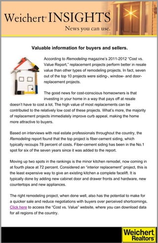 Valuable information for buyers and sellers.

                    According to Remodeling magazine’s 2011-2012 “Cost vs.
                    Value Report,” replacement projects perform better in resale
                    value than other types of remodeling projects. In fact, seven
                    out of the top 10 projects were siding-, window- and door-
                    replacement projects.

                     The good news for cost-conscious homeowners is that
                     investing in your home in a way that pays off at resale
doesn’t have to cost a lot. The high value of most replacements can be
contributed to the relatively low cost of these projects. What’s more, the majority
of replacement projects immediately improve curb appeal, making the home
more attractive to buyers.

Based on interviews with real estate professionals throughout the country, the
Remodeling report found that the top project is fiber-cement siding, which
typically recoups 78 percent of costs. Fiber-cement siding has been in the No.1
spot for six of the seven years since it was added to the report.

Moving up two spots in the rankings is the minor kitchen remodel, now coming in
at fourth place at 72 percent. Considered an “interior replacement” project, this is
the least expensive way to give an existing kitchen a complete facelift. It is
typically done by adding new cabinet door and drawer fronts and hardware, new
countertops and new appliances.

The right remodeling project, when done well, also has the potential to make for
a quicker sale and reduce negotiations with buyers over perceived shortcomings.
Click here to access the “Cost vs. Value” website, where you can download data
for all regions of the country.
 