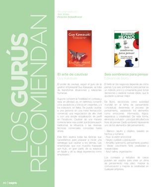 Recomendado por:




 RECOMIENDAN
               Alex Aldas
               Director AldasBrand



  LOS GURÚS
               Libro                                             Libro
               El arte de cautivar                               Seis sombreros para pensar
               Guy Kakasaki                                      Edward de Bono
               El poder de cautivar, según el gurú de la         El éxito en los negocios depende de cómo
               gestión empresarial Guy Kawasaki, se trata        piense. Los seis sombreros para pensar es
               de transformar situaciones y relaciones           un método único y conveniente para tomar
               humanas.                                          decisiones y explorar nuevas ideas, que le
                                                                 ayudarán a pensar mejor.
               Supone convertir la hostilidad en cortesía y
               esta, en afinidad; es, en definitiva, convertir   De Bono, reconocido como autoridad
               a los escépticos y cínicos en creyentes, y a      mundial en el tema de pensamiento
               los indecisos, en fieles. Se puede cautivar       conceptual, desenreda el proceso de
               a una persona en una mera transacción             pensamiento, separando los elementos
               comercial, una negociación de alto nivel          como emociones, información, lógica,
               o con una simple actualización de perfil          esperanza y creatividad. De esta forma,
               en Facebook. Cautivar de una manera               elimina la confusión - principal dificultad a la
               correcta tiene más poder que la persuasión        hora de pensar. Cada sombrero representa
               tradicional, la influencia o las diversas         uno de los elementos del pensamiento:
               técnicas comerciales conocidas hasta
               ahora.                                            - Blanco: neutro y objetivo, basado en
                                                                 hechos y números
               Este libro explica todas las tácticas que         - Rojo: la visión emocional
               necesitamos para preparar e iniciar una           - Negro: cuidado y precaución
               estrategia que cautive a los demás. Las           - Amarillo: optimismo, pensamiento positivo
               enseñanzas que nos muestra Kawasaki               - Verde: crecimiento fértil, creatividad y
               son fruto, en gran parte, de su estancia          nuevas ideas
               en Apple y de su larga experiencia como           - Azul: calma, organización.
               empresario. 
                                                                 Los consejos y estudios de casos
                                                                 pueden ser usados para crear un clima
                                                                 de pensamiento más claro, mejorar la
                                                                 comunicación y mejorar la creatividad en
                                                                 cualquier empresa. 




80
 