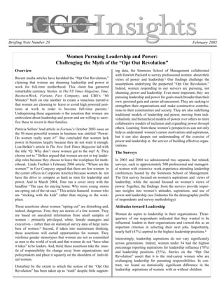 Briefing Note Number 20                                                                                                      February 2005


                                    Women Pursuing Leadership and Power:
                                Challenging the Myth of the “Opt Out Revolution”
   Overview                                                              ing data, the Simmons School of Management collaborated
                                                                         with Hewlett Packard to survey professional women about their
   Recent media articles have heralded the “Opt Out Revolution,”         views of power and leadership.3 Our findings challenge the
   claiming that women are shunning leadership and power at              assumptions underlying the purported “Opt Out Revolution.”
   work for full-time motherhood. This claim has garnered                Indeed, women responding to our surveys are pursuing, not
   remarkable currency. Stories in The NY Times Magazine, Time,          shunning, power and leadership. Even more important, they are
   BusinessWeek, Fortune, Fast Company, and CBS’s “60                    pursuing leadership and power for goals much broader than their
   Minutes” built on one another to create a tenacious narrative         own personal gain and career advancement. They are seeking to
   that women are choosing to leave or avoid high powered posi-          strengthen their organizations and make constructive contribu-
   tions at work in order to become full-time parents.1                  tions to their communities and society. They are also redefining
   Underpinning these arguments is the assertion that women are          traditional models of leadership and power, moving from indi-
   ambivalent about leadership and power and are willing to sacri-       vidualistic and hierarchical models of power over others to more
   fice these to invest in their families.                               collaborative models of inclusion and expanding power through
   Patricia Sellers’ lead article in Fortune’s October 2003 issue on     others. Learning from these women’s perspectives can not only
   the 50 most powerful women in business was entitled “Power:           help us understand women’s career motivations and aspirations,
   Do women really want it?” She concluded that women lack               but it can also deepen our understanding of the exercise of
   power in business largely because they do not want it enough.         power and leadership in the service of building effective organ-
   Lisa Belkin’s article in The New York Times Magazine led with         izations.
   the title “Q: Why don’t more women get to the top? A: They            The Surveys
   choose not to.” Belkin argued that women are not in top leader-
   ship roles because they choose to leave the workplace for moth-       In 2003 and 2004 we administered two separate, but related,
   erhood. Linda Tischler’s February 2004 article, “Where are the        surveys, each to approximately 500 professional and manageri-
   women?” in Fast Company argued that there are few women in            al women with extensive work experience attending leadership
   the corner offices in Corporate America because women do not          conferences hosted by the Simmons School of Management.
   have the drive to compete as hard as men for leadership and           The first survey focused on women’s aspirations and views of
   power. And in March 2004, Time ran a cover story with the             leadership, while the second focused on women’s views of
   headline “The case for staying home: Why more young moms              power. Together, the findings from the surveys provide impor-
   are opting out of the rat race.” This article featured women who      tant insights into women’s attitudes, aspirations, and use of
   are “sticking with the kids” rather than staying in the work-         power and leadership (see Endnotes for the demographic profile
   place.                                                                of respondents and survey methodology).
   These assertions about women “opting out” are disturbing and,         Attitudes toward Leadership
   indeed, dangerous. First, they are stories of a few women. They
   are based on anecdotal information from small samples of              Women do aspire to leadership in their organizations. Three-
   women – primarily privileged, white, female managers and              quarters of our respondents indicated that they wanted to be
   executives – rather than on statistical survey data of large num-     influential leaders in their organizations and viewed this as an
   bers of women.2 Second, if taken into mainstream thinking,            important criterion in selecting their next jobs. Importantly,
   these assertions will curtail opportunities for women. They           nearly half (47%) aspired to the highest leadership positions.4
   reinforce gender stereotypes that women are not as committed          Interestingly, leadership aspirations do not vary significantly
   as men to the world of work and that women do not “have what          across generations. Indeed, women under 34 had the highest
   it takes” to be leaders. And, third, these assertions take the man-   percentage reporting aspirations for leadership influence (78%)
   tle of responsibility for change away from organizations and          and leadership positions (55%). Stories on the “Opt Out
   policymakers and place it squarely on the shoulders of individ-       Revolution” assert that it is the mid-career women who are
   ual women.                                                            exchanging leadership for parenting responsibilities. In con-
   Disturbed by the extent to which the notion of the “Opt Out           trast, we found no statistically significant difference in the
   Revolution” has been taken up as “truth” despite little support-      leadership aspirations of women with or without children.
 