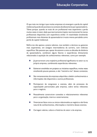 Educação Corporativa




O que mais me intriga é que muitas empresas só enxergam a perda do capital
intelectual quando ela acontece no contexto de afastamento por aposentadoria.
Talvez porque, quando se trata de um profissional mais experiente a perda
muitas vezes é maior, dado que teoricamente (repito: teoricamente) há menos
profissionais disponíveis com experiência similar. A rotatividade envolvendo
profissionais mais distantes da aposentadoria é muito menos percebida como
perda de capital intelectual.

Refiro-me não apenas a jovens talentos, mas também a técnicos ou gestores
mais experientes, em estágios intermediários da carreira, com vivências
específicas. São pessoas que, apesar de estarem a anos ou décadas de distância
da aposentadoria, combinam alguns fatores e experiências diretamente
relacionados à aquisição de conhecimentos relevantes, como por exemplo:

   ¥¥ Já percorreram uma trajetória profissional significativa no setor ou na
      própria empresa, combinando experiências relevantes;

   ¥¥ Estiveram envolvidos em projetos ou iniciativas específicos, muitas vezes
      envolvendo poucas pessoas, e são “memória viva” desses contextos;

   ¥¥ São remanescentes de empresas adquiridas e detêm conhecimentos e
      informações não disponíveis a outros profissionais;

   ¥¥ Participaram de congressos e eventos, além de processos de
      capacitaçãob patrocinados pela empresa, sobre temas relevantes
      para o negócio;

   ¥¥ Pessoalmente construíram conexões e relacionamentos relevantes
      para a organização, interna e externamente;

   ¥¥ Vivenciaram fatos raros ou únicos relacionados ao negócio e são fonte
      natural de conhecimentos, informações e memória desses eventos;

   ¥¥ Carregam valores, cultura e histórias do setor e da empresa.




                                                           © TerraForum           103
 