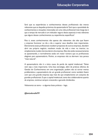 Educação Corporativa




Será que as experiências e conhecimentos desses profissionais são menos
relevantes que as daqueles próximos da aposentadoria? Será que a quantidade de
conhecimentos e situações vivenciadas em uma vida profissional mais longa (se é
que o tempo de mercado é um indicador seguro desse aspecto) é mais relevante
que alguns desses conhecimentos ou experiências específicos?

Pois é, esses conhecimentos não apenas são relevantes: são eles que fazem
a empresa funcionar no dia a dia e superar seus desafios mais importantes.
Diariamente esses profissionais recebem propostas de outras empresas, decidem
abrir seu próprio negócio, resolvem mudar de vida e viver no interior, ou
simplesmente mudam de área dentro da empresa. Eles não estão necessariamente
se aposentando, e normalmente estão em maior número que os profissionais
elegíveis para aposentadoria. Porém, as empresas não se alarmam: isto parece
“mais natural”.

A aposentadoria não é a única causa da perda de capital intelectual. Talvez
nem seja a mais importante. Uma boa estratégia, além de práticas efetivas de
Gestão do Conhecimento em uma organização, podem não só tornar menos
problemática a aposentadoria de um grande profissional, como também fazem
com que uma grande empresa seja mais do que simplesmente um conjunto de
grandes profissionais. E que o capital intelectual, tanto dos colaboradores quanto
da empresa, continue sempre crescendo e gerando dividendos.

Voltaremos ao tema – e algumas boas práticas – logo.



@betodovalleTF




                                                              © TerraForum           104
 