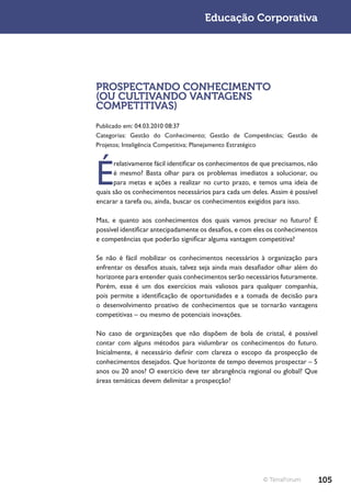 Educação Corporativa




PROSPECTANDO CONHECIMENTO
(OU CULTIVANDO VANTAGENS
COMPETITIVAS)
Publicado em: 04.03.2010 08:37
Categorias: Gestão do Conhecimento; Gestão de Competências; Gestão de
Projetos; Inteligência Competitiva; Planejamento Estratégico




É
      relativamente fácil identificar os conhecimentos de que precisamos, não
      é mesmo? Basta olhar para os problemas imediatos a solucionar, ou
      para metas e ações a realizar no curto prazo, e temos uma ideia de
quais são os conhecimentos necessários para cada um deles. Assim é possível
encarar a tarefa ou, ainda, buscar os conhecimentos exigidos para isso.

Mas, e quanto aos conhecimentos dos quais vamos precisar no futuro? É
possível identificar antecipadamente os desafios, e com eles os conhecimentos
e competências que poderão significar alguma vantagem competitiva?

Se não é fácil mobilizar os conhecimentos necessários à organização para
enfrentar os desafios atuais, talvez seja ainda mais desafiador olhar além do
horizonte para entender quais conhecimentos serão necessários futuramente.
Porém, esse é um dos exercícios mais valiosos para qualquer companhia,
pois permite a identificação de oportunidades e a tomada de decisão para
o desenvolvimento proativo de conhecimentos que se tornarão vantagens
competitivas – ou mesmo de potenciais inovações.

No caso de organizações que não dispõem de bola de cristal, é possível
contar com alguns métodos para vislumbrar os conhecimentos do futuro.
Inicialmente, é necessário definir com clareza o escopo da prospecção de
conhecimentos desejados. Que horizonte de tempo devemos prospectar – 5
anos ou 20 anos? O exercício deve ter abrangência regional ou global? Que
áreas temáticas devem delimitar a prospecção?




                                                          © TerraForum          105
 