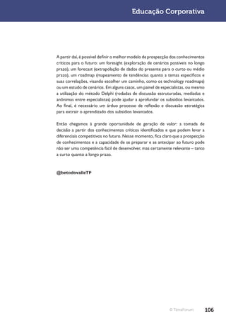 Educação Corporativa




A partir daí, é possível definir o melhor modelo de prospecção dos conhecimentos
críticos para o futuro: um foresight (exploração de cenários possíveis no longo
prazo), um forecast (extrapolação de dados do presente para o curto ou médio
prazo), um roadmap (mapeamento de tendências quanto a temas específicos e
suas correlações, visando escolher um caminho, como os technology roadmaps)
ou um estudo de cenários. Em alguns casos, um painel de especialistas, ou mesmo
a utilização do método Delphi (rodadas de discussão estruturadas, mediadas e
anônimas entre especialistas) pode ajudar a aprofundar os subsídios levantados.
Ao final, é necessário um árduo processo de reflexão e discussão estratégica
para extrair o aprendizado dos subsídios levantados.

Então chegamos à grande oportunidade de geração de valor: a tomada de
decisão a partir dos conhecimentos críticos identificados e que podem levar a
diferenciais competitivos no futuro. Nesse momento, fica claro que a prospecção
de conhecimentos e a capacidade de se preparar e se antecipar ao futuro pode
não ser uma competência fácil de desenvolver, mas certamente relevante – tanto
a curto quanto a longo prazo.



@betodovalleTF




                                                             © TerraForum          106
 