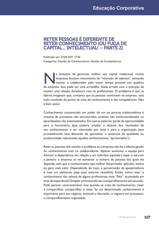 Educação Corporativa




RETER PESSOAS É DIFERENTE DE
RETER CONHECIMENTO (OU FUGA DE
CAPITAL... INTELECTUAL! – PARTE 2)
Publicado em: 27.04.2011 17:36
Categorias: Gestão do Conhecimento; Gestão de Competências




N
          a tentativa de gerenciar melhor seu capital intelectual, muitas
          empresas buscam mecanismos de “retenção de talentos”, tentando
          manter o colaborador pelo maior tempo possível nos quadros
da empresa. Isso pode ser uma armadilha. Nada errado com a intenção de
manter uma relação duradoura com os profissionais. O problema é que os
líderes imaginam que, contanto que as pessoas continuem na empresa, está
tudo resolvido do ponto de vista do conhecimento e das competências. Não
é bem assim.

Conhecimento concentrado em poder de um ou poucos colaboradores é
sintoma de processos não estruturados, práticas não institucionalizadas ou
aprendizados não sistematizados. Em outras palavras: perda de oportunidades
para o funcionário (que poderia ampliar o alcance dos resultados de
seu conhecimento e ser valorizado por isso) e para a organização (que
provavelmente está deixando de aproveitar o potencial de qualidade ou
produtividade relacionado àqueles conhecimentos “aprisionados”).

Reter as pessoas não resolve o problema se a empresa não faz a efetiva gestão
do conhecimento com os colaboradores. Apenas aumentar a equipe para
diminuir a dependência em relação a um indivíduo equivale a tapar o sol com
a peneira: a empresa só vai aumentar o número de pessoas das quais ela
depende, sem que o conhecimento seja melhor disseminado, aplicado, evolua
ou gere mais valor. Dependendo do caso, a aproximação da aposentadoria
é mais um obstáculo (veja post anterior nestelink). Então, como reter o
conhecimento tão valioso de alguns profissionais mais “fiéis”, acumulado em
anos de experiência? Simples: promovendo seu compartilhamento estruturado.
Pode parecer contraintuitivo, mas quando se trata de conhecimento, reter
é compartilhar, compartilhar é reter. Se um determinado conhecimento é
importante para seu negócio, estimule a discussão, o registro em processos,
o compartilhamento organizado.




                                                          © TerraForum          107
 