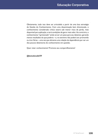 Educação Corporativa




Obviamente, tudo isso deve ser articulado a partir de uma boa estratégia
de Gestão do Conhecimento. Com uma disseminação bem direcionada, o
conhecimento considerado crítico estará sob menor risco de perda, mais
disponível para aplicação, e terá condições de gerar mais valor. Ao contrário, o
conhecimento “aprisionado” ainda vai ser um peso para seu detentor, gerando
menos resultados do que poderia – e, no extremo não poderá ser promovido
ou tirar férias – uma vez que alimenta uma relação de dependência por ser um
dos poucos detentores do conhecimento em questão.

Quer reter conhecimento? Promova seu compartilhamento!



@betodovalleTF




                                                            © TerraForum           108
 