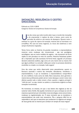 Educação Corporativa




INOVAÇÃO, RESILIÊNCIA E GESTÃO
EMOCIONAL
Publicado em: 25.01.11 08:58
Categorias: Gestão de Competências; Gestão de Inovação




U
        ma das coisas que todo mundo sabe é que o mundo das inovações
        e do empreender é repleto de altos e baixos, assim como de
        períodos de euforia e até mesmo de desespero. Quanto maior a
ambição ou o grau de ruptura da inovação, maiores são as incertezas e as
armadilhas. No caso de novos negócios, os riscos são sistêmicos e nem
sempre facilmente mapeados.

Vários livros sobre as histórias de grandes inovadores e empreendedores
mostram como mudanças não convencionais - seja nos paradigmas
tecnológicos, seja em novos modelos de negócio - não acontecem de forma
rápida ou sem percalços no meio do caminho. Histórias fantasiosas podem
dar a impressão que tudo aconteceu de forma linear, segundo um processo
decisório altamente analítico, algo como em uma matriz 2x2 ou mesmo 3x3
que algum professor ou consultor utiliza para contar os processos decisórios
envolvidos na criação e na inovação. Ledo engano!

Uma das coisas que venho observando tanto pessoalmente, quanto na
literatura associada à estória das invenções, descobertas, inovadores e
empreendedores, é que os inovadores e empreendedores compartilham
de uma resiliência muito acima da média. Bons executivos, bons gerentes e
mesmo bons profissionais podem até ter muito destaque e serem muito mais
efetivos quando tudo e todos remam a favor, quando o negócio principal é
“milk the cow”, ou seja, manter ou acelerar o crescimento orgânico ou fazer
inovações incrementais.

Há momentos, no entanto, em que a vaca leiteira dos negócios já não vai
sustentar toda a família. São aqueles momentos em que as ameaças ao core da
empresa se aproximam por vários lados: novas tecnologias, novos concorrentes,
mudanças na regulamentação, etc. É nesse momento que os inovadores e
empreendedores são ainda mais necessários. Mas a pergunta difícil de ser
respondida é: será que os executivos que conduziram os negócios em tempos
de vacas gordas são os mesmos para conduzir em tempos de vacas magras?



                                                          © TerraForum          109
 