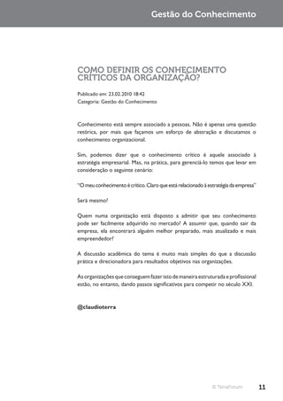 Gestão do Conhecimento




COMO DEFINIR OS CONHECIMENTO
CRÍTICOS DA ORGANIZAÇÃO?
Publicado em: 23.02.2010 18:42
Categoria: Gestão do Conhecimento



Conhecimento está sempre associado a pessoas. Não é apenas uma questão
retórica, por mais que façamos um esforço de abstração e discutamos o
conhecimento organizacional.

Sim, podemos dizer que o conhecimento crítico é aquele associado à
estratégia empresarial. Mas, na prática, para gerenciá-lo temos que levar em
consideração o seguinte cenário:

“O meu conhecimento é crítico. Claro que está relacionado à estratégia da empresa”

Será mesmo?

Quem numa organização está disposto a admitir que seu conhecimento
pode ser facilmente adquirido no mercado? A assumir que, quando sair da
empresa, ela encontrará alguém melhor preparado, mais atualizado e mais
empreendedor?

A discussão acadêmica do tema é muito mais simples do que a discussão
prática e direcionadora para resultados objetivos nas organizações.

As organizações que conseguem fazer isto de maneira estruturada e profissional
estão, no entanto, dando passos significativos para competir no século XXI.



@claudioterra




                                                             © TerraForum            11
 