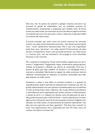 Gestão de Stakeholders




Dito isso, não me parece ser possível a qualquer empresa estruturar seu
processo de gestão de stakeholders sem um excelente processo de
monitoramento, compreensão e preparação para também atuar de forma
incisiva nas redes sociais, em momentos de crise. Acredite: em algum momento
sua empresa terá uma crise que nasce, cresce e repercute em grande medida
no universo das redes sociais.

É preciso entender que, assim como em outros universos de interação
humana, nas redes sociais elementos estranhos – que não pertencem àquele
meio - serão rapidamente desmascarados. Mas o que uma organização
pode fazer para “pertencer” nas redes sociais? Primeiramente ela deve
abraçar a transparência. A pior coisa que pode acontecer nas redes sociais
é a mentira, pois, uma vez descoberta, ela propaga-se numa velocidade
fantástica e sem controle.

Ok, a empresa é transparente. O que mais? A palavra seguinte que me vem à
mente é “engajamento”. Engajamento requer envolvimento pessoal genuíno,
imbuído de propósito e alinhado aos valores da corporação. Para isto, é
preciso de gente que saiba trabalhar na fronteira e na interligação entre a
empresa e a sociedade. Não dá para se engajar nas redes sociais por meio de
softwares, automatização de respostas ou terceiros contratados para falar
pela empresa nas redes sociais.

Finalmente, e talvez o mais difícil no contexto brasileiro, é a questão do
empoderamento, palavra derivada do empowerment. Empresas que tem um
grande relacionamento com seus clientes e sociedade sabem que os indivíduos
na linha de frente fazem toda a diferença. No mundo off-line já percebemos
a nítida diferença entre organizações que sempre colocam o relacionamento,
a atitude de servir e o respeito aos clientes como principal guia de ação e
dão grande autonomia para a linha de frente – mesmo sabendo que, às vezes,
alguns erros e abusos por parte de terceiros possam acontecer. Imaginem, por
exemplo, nas redes sociais, os representantes da empresa respondendo: “vou
falar com meu supervisor, por favor, aguardem”. “Por favor, leia o manual” ou
ainda “meu departamento não é responsável por isso. Por favor, entre em
contato com fulano no número tal”.




                                                          © TerraForum          113
 
