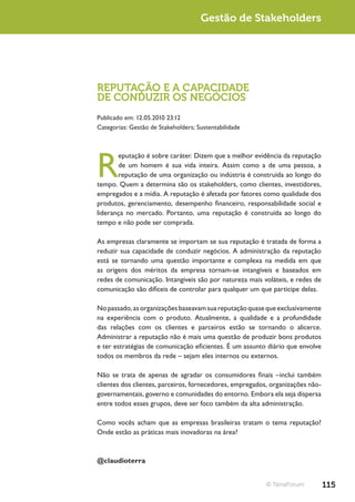 Gestão de Stakeholders




REPUTAÇÃO E A CAPACIDADE
DE CONDUZIR OS NEGÓCIOS
Publicado em: 12.05.2010 23:12
Categorias: Gestão de Stakeholders; Sustentabilidade




R
       eputação é sobre caráter. Dizem que a melhor evidência da reputação
       de um homem é sua vida inteira. Assim como a de uma pessoa, a
       reputação de uma organização ou indústria é construída ao longo do
tempo. Quem a determina são os stakeholders, como clientes, investidores,
empregados e a mídia. A reputação é afetada por fatores como qualidade dos
produtos, gerenciamento, desempenho financeiro, responsabilidade social e
liderança no mercado. Portanto, uma reputação é construída ao longo do
tempo e não pode ser comprada.

As empresas claramente se importam se sua reputação é tratada de forma a
reduzir sua capacidade de conduzir negócios. A administração da reputação
está se tornando uma questão importante e complexa na medida em que
as origens dos méritos da empresa tornam-se intangíveis e baseados em
redes de comunicação. Intangíveis são por natureza mais voláteis, e redes de
comunicação são difíceis de controlar para qualquer um que participe delas.

No passado, as organizações baseavam sua reputação quase que exclusivamente
na experiência com o produto. Atualmente, a qualidade e a profundidade
das relações com os clientes e parceiros estão se tornando o alicerce.
Administrar a reputação não é mais uma questão de produzir bons produtos
e ter estratégias de comunicação eficientes. É um assunto diário que envolve
todos os membros da rede – sejam eles internos ou externos.

Não se trata de apenas de agradar os consumidores finais –inclui também
clientes dos clientes, parceiros, fornecedores, empregados, organizações não-
governamentais, governo e comunidades do entorno. Embora ela seja dispersa
entre todos esses grupos, deve ser foco também da alta administração.

Como vocês acham que as empresas brasileiras tratam o tema reputação?
Onde estão as práticas mais inovadoras na área?



@claudioterra


                                                          © TerraForum          115
 