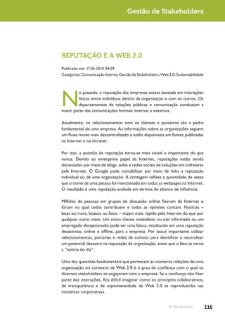 Gestão de Stakeholders




REPUTAÇÃO E A WEB 2.0
Publicado em: 17.05.2010 04:59
Categorias: Comunicação Interna; Gestão de Stakeholders; Web 2.0; Sustentabilidade




N
         o passado, a reputação das empresas estava baseada em interações
         físicas entre indivíduos dentro da organização e com os outros. Os
         departamentos de relações públicas e comunicação conduziam a
maior parte das comunicações formais internas e externas.

Atualmente, os relacionamentos com os clientes e parceiros são a pedra
fundamental de uma empresa. As informações sobre as organizações seguem
um fluxo muito mais descentralizado e estão disponíveis em fontes publicadas
na Internet e na intranet.

Por isso, a questão da reputação torna-se mais visível e importante do que
nunca. Devido ao emergente papel da Internet, reputações estão sendo
alavancadas por meio de blogs, wikis e redes sociais de soluções em softwares
pela Internet. O Google pode contabilizar por meio de links a reputação
individual ou de uma organização. A contagem reflete a quantidade de vezes
que o nome de uma pessoa foi mencionado em todas as webpages na Internet.
O resultado é uma reputação avaliada em termos de alcance de influência.

Milhões de pessoas em grupos de discussão online fizeram da Internet o
fórum no qual todos contribuem e todas as opiniões contam. Notícias –
boas ou ruins, boatos ou fatos – viajam mais rápido pela Internet do que por
qualquer outro meio. Um único cliente insatisfeito ou mal informado ou um
empregado decepcionado pode ser uma faísca, resultando em uma reputação
desastrosa, online e offline, para a empresa. Por isso,é importante utilizar
relacionamentos, parcerias e redes de contato para identificar e neutralizar
um potencial desastre na reputação da organização, antes que o fato se torne
a “notícia do dia”.

Uma das questões fundamentais que permeiam as inúmeras relações de uma
organização no contexto da Web 2.0 é o grau de confiança com o qual os
diversos stakeholders se engajaram com a empresa. Se a confiança não fizer
parte das interações, fica difícil imaginar como os princípios colaborativos,
de transparência e de espontaneidade da Web 2.0 se reproduzirão nas
iniciativas corporativas.


                                                             © TerraForum            116
 