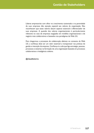 Gestão de Stakeholders




Líderes empresariais com olhar no crescimento sustentado e na perenidade
de suas empresas dão atenção especial aos valores da organização. Eles
reconhecem que esses valores sãoum aspecto essencial e diferenciador de
suas empresas. A questão dos valores organizacionais é particularmente
relevante no caso de empresas engajadas em modelos organizacionais e de
negócio mais colaborativos e baseados nos paradigmas da Web 2.0,

Para chegarmos a processos de colaboração efetivos no contexto da Web
2.0, a confiança deve ser um valor essencial a transparecer nas práticas de
gestão e interação da empresa. Confiança é a cola que liga estratégia, pessoas,
processos e sistemas na formação de uma organização baseada em processos
colaborativos e inteligência coletiva.



@claudioterra




                                                           © TerraForum           117
 