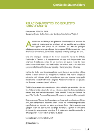 Gestão de Stakeholders




RELACIONAMENTOS: DO EXPLÍCITO
PARA O TÁCITO
Publicado em: 27.02.2011 09:03
Categorias: Gestão do Conhecimento; Gestão de Stakeholders; Web 2.0




A
        o contrário dos esforços em gestão do conhecimento, os esforços em
        gestão de relacionamentos precisam sair do explícito para o tácito.
        Isto significa não apenas ter um “rolodex” ou CRM dos principais
relacionamentos da empresa - clientes, fornecedores, ONGs ou governos – mas
desenvolver proximidade, cordialidade, respeito e confiança ao longo dos anos.

Este ativo intangível – talvez um dos menos entendidos na era dos Orkuts,
Facebooks e Twitters – é provavelmente um dos mais importantes para
empresas de todos os portes. Em um momento em que as redes são vistas
como o conceitoda moda – ou você está ou não está na rede –, são colocadas
no mesmo balaio celebridade, curiosidade, relacionamento e liderança.

Na Era das Redes tudo é muito explícito: como dormi, o que comi no café da
manhã, se estou animado ou desapontado, triste ou feliz. Pobres terapeutas
não terão mais clientes, afinal, o mundo nos ouve, nos entende e nos apoia.
Retransmite nossas frustrações e alegrias. Relacionamentos não são poucos,
são dezenas, centenas, mesmo milhares.

Tenho dúvidas se estamos caminhando como manadas que estouram com um
tiro. Não sei onde estou indo. Sei que não estou sozinho.. Estamos todos na
mesma rede, indo na mesma direção. Onde mesmo? Eu não sei. Ele sabe. Ele
quem? Eu? Eu não? Acho que fulano sabe. Ora, estou te seguindo. Que confusão!

Relacionamento? De que tipo? Essa palavra ganhou grande amplitude nos últimos
anos, com a explosão da Internet e Redes Sociais. No contexto organizacional
e profissional, no entanto, um alerta precisa ser feito: relacionamentos que
agregam valor são construídos ao longo do tempo, a partir de uma série
de interações mutuamente benéficas. E é importante também entender a
diferença entre reciprocidade e “toma lá, dá cá”.

Saudações para minha rede (rs, rs)!

@claudioterra


                                                          © TerraForum           118
 