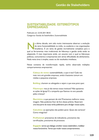 Gestão de Stakeholders




SUSTENTABILIDADE: ESTEREÓTIPOS
EMPRESARIAIS
Publicado em: 22.05.2011 08:35
Categorias: Gestão de Stakeholders; Sustentabilidade




N
           a última década, tem sido muito interessante observar a evolução
           do tema Sustentabilidade na mídia, na academia e nas organizações
           brasileiras. É um tema de gestão incrivelmente complexo para o
qual as ferramentas mais tradicionais de liderança e gestão ainda estão se
adaptando. E mais importante ainda, um assunto com o qual as lideranças
políticas, comunitárias e empresariais tem sérias dificuldades de alinhamento.
Nada nesta área é simples, exato ou de resultados imediatos.

Nesse contexto de transformação rápida, tenho observado múltiplos
comportamentos empresariais:

       Cabeça de vento: sustentabilidade, o que é isso? Cada vez
       mais raro em grandes empresas, ainda é bastante comum em
       médias e pequenas empresas.

       Bulldog: chamem os advogados e vejam o que esse povo quer.

       Filantropo: mas já não temos nosso instituto? Não apoiamos
       as ações da Igreja? E a campanha que fizemos no ano passado
       pelas crianças?

       Narcisista: o que pensam de nós? Precisamos melhorar nossa
       imagem. Não podemos ficar de fora desse prêmio. Reservem
       uma boa parte da nossa verba publicitária para divulgar nossas ações.

       Calculista: as operações não podem parar. Quais são osriscos?
       Como mitigá-los?

       Profissional: precisamos de indicadores, precisamos das
       certificações, precisamos de processos.

       Engajado: temos que dialogar, envolver nossos stakeholders, mobilizar
       nossos funcionários. Temos que mudar nossos comportamentos.


                                                              © TerraForum       119
 