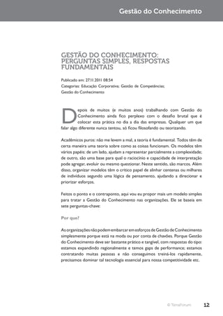 Gestão do Conhecimento




GESTÃO DO CONHECIMENTO:
PERGUNTAS SIMPLES, RESPOSTAS
FUNDAMENTAIS
Publicado em: 27.11.2011 08:54
Categorias: Educação Corporativa; Gestão de Competências;
Gestão do Conhecimento




D
          epois de muitos (e muitos anos) trabalhando com Gestão do
          Conhecimento ainda fico perplexo com o desafio brutal que é
          colocar esta prática no dia a dia das empresas. Qualquer um que
falar algo diferente nunca tentou, só ficou filosofando ou teorizando.

Acadêmicos puros: não me levem a mal, a teoria é fundamental. Todos têm de
certa maneira uma teoria sobre como as coisas funcionam. Os modelos têm
vários papéis: de um lado, ajudam a representar parcialmente a complexidade;
de outro, são uma base para qual o raciocínio e capacidade de interpretação
pode agregar, evoluir ou mesmo questionar. Neste sentido, são marcos. Além
disso, organizar modelos têm o crítico papel de alinhar centenas ou milhares
de indivíduos segundo uma lógica de pensamento, ajudando a direcionar e
priorizar esforços.

Feitos o ponto e o contraponto, aqui vou eu propor mais um modelo simples
para tratar a Gestão do Conhecimento nas organizações. Ele se baseia em
sete perguntas-chave:

Por que?

As organizações não podem embarcar em esforços de Gestão de Conhecimento
simplesmente porque está na moda ou por conta de chavões. Porque Gestão
do Conhecimento deve ser bastante prático e tangível, com respostas do tipo:
estamos expandindo regionalmente e temos gaps de performance; estamos
contratando muitas pessoas e não conseguimos treiná-los rapidamente,
precisamos dominar tal tecnologia essencial para nossa competitividade etc.




                                                            © TerraForum       12
 