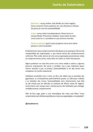 Gestão de Stakeholders




       Metódico: vamos analisar cada detalhe do nosso negócio.
       Como estamos? Como podemos ser mais eficientes e eficazes
       do ponto de vista da sustentabilidade?

       Líder: somos todos interdependentes. Nosso futuro é
       compartilhado. Precisamos mobilizar nossa cadeia de valor,
       nosso entorno e a sociedade em que estamos inseridos.

       Transcendental: qual o nosso propósito como seres deste
       planeta e como sociedade?

Evidentemente, esses comportamentos não são puros ou estanques. Na incrível
complexidade das organizações, o que menos temos são comportamentos
uniformes. Mais ainda, dentro de uma única organização presenciamos todos
os comportamentos acima, misturados em todos os níveis hierárquicos.

Alguns poderiam ver essa lista como uma crítica velada e satírica a algumas
posturas empresariais. Em parte, é verdade, mas o que realmente quero
chamar atenção é que, na prática, Sustentabilidade é um dos temas mais
complexos no mundo empresarial.

Indivíduos envolvidos com o tema no dia a dia sabem que as pressões são
gigantescas, as consequências potencialmente graves, as cobranças ruidosas
e as soluções não triviais. Sustentabilidade seria relativamente mais fácil
se não tivesse que ser liderada no contexto de difíceis metas de negócio,
concorrência nem sempre leal e interlocutores não habilitados para dialogar
verdadeiramente, empaticamente

Falar de fora, jogar pedra e criar estereótipos são muito mais fáceis: “meus
cumprimentos aos indivíduos que lideram o tema nas organizações e na sociedade”.



@claudioterra




                                                            © TerraForum           120
 