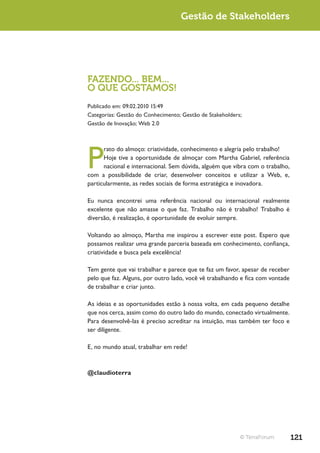Gestão de Stakeholders




FAZENDO... BEM...
O QUE GOSTAMOS!
Publicado em: 09.02.2010 15:49
Categorias: Gestão do Conhecimento; Gestão de Stakeholders;
Gestão de Inovação; Web 2.0




P
      rato do almoço: criatividade, conhecimento e alegria pelo trabalho!
      Hoje tive a oportunidade de almoçar com Martha Gabriel, referência
      nacional e internacional. Sem dúvida, alguém que vibra com o trabalho,
com a possibilidade de criar, desenvolver conceitos e utilizar a Web, e,
particularmente, as redes sociais de forma estratégica e inovadora.

Eu nunca encontrei uma referência nacional ou internacional realmente
excelente que não amasse o que faz. Trabalho não é trabalho! Trabalho é
diversão, é realização, é oportunidade de evoluir sempre.

Voltando ao almoço, Martha me inspirou a escrever este post. Espero que
possamos realizar uma grande parceria baseada em conhecimento, confiança,
criatividade e busca pela excelência!

Tem gente que vai trabalhar e parece que te faz um favor, apesar de receber
pelo que faz. Alguns, por outro lado, você vê trabalhando e fica com vontade
de trabalhar e criar junto.

As ideias e as oportunidades estão à nossa volta, em cada pequeno detalhe
que nos cerca, assim como do outro lado do mundo, conectado virtualmente.
Para desenvolvê-las é preciso acreditar na intuição, mas também ter foco e
ser diligente.

E, no mundo atual, trabalhar em rede!



@claudioterra




                                                          © TerraForum         121
 