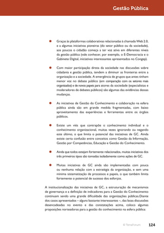 Gestão Pública




  ¥¥ Graças às plataformas colaborativas relacionadas à chamada Web 2.0,
     e a algumas iniciativas pioneiras (do setor público ou da sociedade),
     aos poucos o cidadão começa a ter voz ativa em diferentes níveis
     da gestão pública (vale conhecer, por exemplo, o E-Democracia e o
     Gabinete Digital, iniciativas interessantes apresentados no Congep).

  ¥¥ Com maior participação direta da sociedade nas discussões sobre
     cidadania e gestão pública, tendem a diminuir as fronteiras entre a
     organização e a sociedade. A emergência de grupos que antes tinham
     menor voz no debate público (em comparação com os setores mais
     organizados) e de novos papeis para atores da sociedade (especialistas e
     moderadores de debates públicos) são algumas das evidências dessas
     mudanças.

  ¥¥ As iniciativas de Gestão do Conhecimento e colaboração na esfera
     pública ainda são em grande medida fragmentadas, com baixo
     aproveitamento das experiências e ferramentas entre os órgãos
     públicos.

  ¥¥ Existe um viés que contrapõe o conhecimento individual e o
     conhecimento organizacional, muitas vezes ignorando ou negando
     este último, o que limita o potencial das iniciativas de GC. Ainda
     existe certa confusão entre conceitos como Gestão da Informação,
     Gestão por Competências, Educação e Gestão do Conhecimento.

  ¥¥ Ainda que todos estejam fortemente relacionados, muitas iniciativas dos
     três primeiros tipos são tomadas isoladamente como ações de GC.

  ¥¥ Muitas iniciativas de GC ainda são implementadas com pouca
     ou nenhuma relação com a estratégia da organização, e sem uma
     mínima sistematização de processos e papeis, o que também limita
     fortemente o potencial de sucesso dos esforços.

A institucionalização das iniciativas de GC, a estruturação de mecanismos
de governança e a definição de indicadores para a Gestão do Conhecimento
continuam sendo uma grande dificuldade das organizações públicas.Diante
dos casos apresentados – alguns bastante interessantes –, das boas discussões
desencadeadas no evento e das constatações acima, coloco algumas
proposições norteadoras para a gestão do conhecimento na esfera pública:



                                                          © TerraForum          124
 