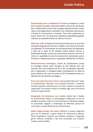 Gestão Pública




Contribuição para a cidadania: O conceito de cidadania é central
para a atuação de qualquer organização pública. A forma de contribuição
para a cidadania deve nortear toda e qualquer definição de visão, missão,
valores e estratégias dessas instituições e tem implicações decisivas para
a Gestão do Conhecimento e Inovação. Tratei disso rapidamente no
evento Brasil Gov 2.0 (http://www.slideshare.net/bvalle/brasil-gov20-
cidadania-na-sociedade-20-beto-do-valle-terra-forum).

Visão das redes: A Gestão do Conhecimento deve partir de uma visão
abrangente da geração de valor para o cidadão, e não restrita às fronteiras
da organização. O conhecimento não está apenas dentro da organização,
e ainda que as ações de GC envolvam apenas públicos internos, é
fundamental entender os fluxos de conhecimento externos e internos. É
triste ver a quantidade de casos de iniciativas bem intencionadas, porém
entrópicas e voltadas apenas para a capacitação individual dos servidores.

Direcionamento estratégico: Gestão do Conhecimento precisa
de estratégia. Simples assim. Iniciativas de GC definidas sem uma
discussão séria dos propósitos de GC e das contribuições esperadas
para a organização e a sociedade acabam invariavelmente em ações de
pouca relevância. Os casos de sucesso de GC invariavelmente têm uma
definição clara de diretrizes estratégicas.

Foco nos conhecimentos críticos: não é possível “gerenciar” todos
os conhecimentos relevantes, mas é possível direcionar e alavancar
os fluxos daqueles conhecimentos com maior impacto na atuação da
organização. Se é preciso começar ou enfatizar algo, essa é a forma de
dar foco às ações de GC.

Integração de iniciativas: uma iniciativa isolada não é Gestão
do Conhecimento efetiva. A aprendizagem colaborativa se dá em
múltiplos contextos e lida com conhecimentos em diferentes estágios
de maturidade, exigindo a combinação de diferentes práticas de
construção e compartilhamento de conhecimentos.

Ações fragmentadas são pouco efetivas: é preciso integrá-las
para que se alimentem e gerem fluxos de conhecimento efetivos.
Muitas experiências mostram que iniciativas modestas e integradas
geram melhores resultados e são mais sustentáveis que iniciativas
ousadas, porém isoladas.


                                                      © TerraForum            125
 