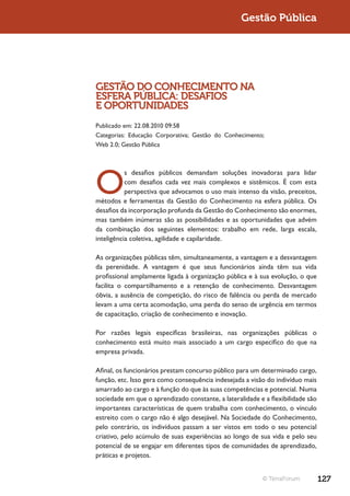 Gestão Pública




GESTÃO DO CONHECIMENTO NA
ESFERA PÚBLICA: DESAFIOS
E OPORTUNIDADES
Publicado em: 22.08.2010 09:58
Categorias: Educação Corporativa; Gestão do Conhecimento;
Web 2.0; Gestão Pública




O
           s desafios públicos demandam soluções inovadoras para lidar
           com desafios cada vez mais complexos e sistêmicos. É com esta
           perspectiva que advocamos o uso mais intenso da visão, preceitos,
métodos e ferramentas da Gestão do Conhecimento na esfera pública. Os
desafios da incorporação profunda da Gestão do Conhecimento são enormes,
mas também inúmeras são as possibilidades e as oportunidades que advém
da combinação dos seguintes elementos: trabalho em rede, larga escala,
inteligência coletiva, agilidade e capilaridade.

As organizações públicas têm, simultaneamente, a vantagem e a desvantagem
da perenidade. A vantagem é que seus funcionários ainda têm sua vida
profissional amplamente ligada à organização pública e à sua evolução, o que
facilita o compartilhamento e a retenção de conhecimento. Desvantagem
óbvia, a ausência de competição, do risco de falência ou perda de mercado
levam a uma certa acomodação, uma perda do senso de urgência em termos
de capacitação, criação de conhecimento e inovação.

Por razões legais específicas brasileiras, nas organizações públicas o
conhecimento está muito mais associado a um cargo específico do que na
empresa privada.

Afinal, os funcionários prestam concurso público para um determinado cargo,
função, etc. Isso gera como consequência indesejada a visão do indivíduo mais
amarrado ao cargo e à função do que às suas competências e potencial. Numa
sociedade em que o aprendizado constante, a lateralidade e a flexibilidade são
importantes características de quem trabalha com conhecimento, o vínculo
estreito com o cargo não é algo desejável. Na Sociedade do Conhecimento,
pelo contrário, os indivíduos passam a ser vistos em todo o seu potencial
criativo, pelo acúmulo de suas experiências ao longo de sua vida e pelo seu
potencial de se engajar em diferentes tipos de comunidades de aprendizado,
práticas e projetos.


                                                          © TerraForum           127
 