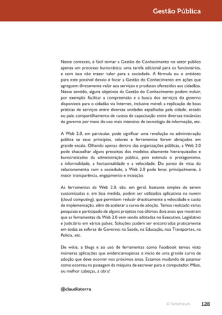 Gestão Pública




Neste contexto, é fácil tornar a Gestão do Conhecimento no setor público
apenas um processo burocrático, uma tarefa adicional para os funcionários,
e com isso não trazer valor para a sociedade. A fórmula ou o antídoto
para este possível desvio é focar a Gestão do Conhecimento em ações que
agreguem diretamente valor aos serviços e produtos oferecidos aos cidadãos.
Nesse sentido, alguns objetivos da Gestão do Conhecimento podem incluir,
por exemplo: facilitar a compreensão e a busca dos serviços do governo
disponíveis para o cidadão via Internet, inclusive móvel; a replicação de boas
práticas de serviços entre diversas unidades espalhadas pela cidade, estado
ou país; compartilhamento de custos de capacitação entre diversas instâncias
de governo por meio do uso mais intensivo de tecnologia de informação, etc.

A Web 2.0, em particular, pode significar uma revolução na administração
pública se seus princípios, valores e ferramentas forem abraçados em
grande escala. Olhando apenas dentro das organizações públicas, a Web 2.0
pode chacoalhar alguns preceitos dos modelos altamente hierarquizados e
burocratizados da administração pública, pois estimula o protagonismo,
a informalidade, a horizontalidade e a velocidade. Do ponto de vista do
relacionamento com a sociedade, a Web 2.0 pode levar, principalmente, à
maior transparência, engajamento e inovação.

As ferramentas da Web 2.0, são, em geral, bastante simples de serem
customizadas e, em boa medida, podem ser utilizados aplicativos na nuvem
(cloud computing), que permitem reduzir drasticamente a velocidade e custo
de implementação, além de acelerar a curva de adoção. Temos realizado várias
pesquisas e participado de alguns projetos nos últimos dois anos que mostram
que as ferramentas da Web 2.0 vem sendo adotadas no Executivo, Legislativo
e Judiciário em vários países. Soluções podem ser encontradas praticamente
em todas as esferas de Governo: na Saúde, na Educação, nos Transportes, na
Polícia, etc.

De wikis, a blogs e ao uso de ferramentas como Facebook temos visto
inúmeras aplicações que evidenciamapenas o início de uma grande curva de
adoção que deve ocorrer nos próximos anos. Estamos mudando de patamar
como ocorreu na passagem da máquina de escrever para o computador. Mãos,
ou melhor cabeças, à obra!



@claudioterra


                                                          © TerraForum           128
 