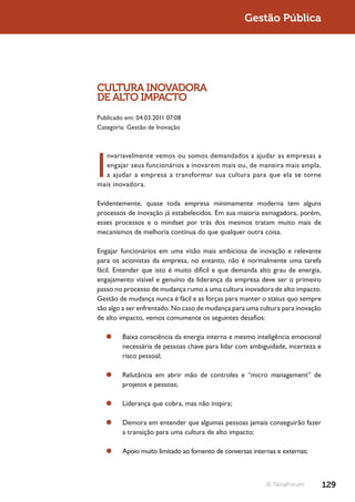 Gestão Pública




CULTURA INOVADORA
DE ALTO IMPACTO
Publicado em: 04.03.2011 07:08
Categoria: Gestão de Inovação




I
  nvariavelmente vemos ou somos demandados a ajudar as empresas a
  engajar seus funcionários a inovarem mais ou, de maneira mais ampla,
  a ajudar a empresa a transformar sua cultura para que ela se torne
mais inovadora.

Evidentemente, quase toda empresa minimamente moderna tem alguns
processos de inovação já estabelecidos. Em sua maioria esmagadora, porém,
esses processos e o mindset por trás dos mesmos tratam muito mais de
mecanismos de melhoria contínua do que qualquer outra coisa.

Engajar funcionários em uma visão mais ambiciosa de inovação e relevante
para os acionistas da empresa, no entanto, não é normalmente uma tarefa
fácil. Entender que isto é muito difícil e que demanda alto grau de energia,
engajamento visível e genuíno da liderança da empresa deve ser o primeiro
passo no processo de mudança rumo a uma cultura inovadora de alto impacto.
Gestão de mudança nunca é fácil e as forças para manter o status quo sempre
são algo a ser enfrentado. No caso de mudança para uma cultura para inovação
de alto impacto, vemos comumente os seguintes desafios:

   ¥¥ Baixa consciência da energia interna e mesmo inteligência emocional
      necessária de pessoas chave para lidar com ambiguidade, incerteza e
      risco pessoal;

   ¥¥ Relutância em abrir mão de controles e “micro management” de
      projetos e pessoas;

   ¥¥ Liderança que cobra, mas não inspira;

   ¥¥ Demora em entender que algumas pessoas jamais conseguirão fazer
      a transição para uma cultura de alto impacto;

   ¥¥ Apoio muito limitado ao fomento de conversas internas e externas;



                                                         © TerraForum          129
 