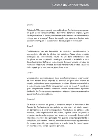 Gestão do Conhecimento




Quem?

É óbvio, não? Mas como tratar do assunto Gestão do Conhecimento sem pensar
em quem são os atores envolvidos – de dentro e de fora da empresa. Quem
são as pessoas que já detêm parcialmente ou fortemente os conhecimentos
críticos para a empresa? Quem são aqueles que deveriam dominar este
conhecimento? Quais as características destes grupos de indivíduos?

Quais?

Conhecimentos não são herméticos. As fronteiras, relacionamentos e
sobreposições não são tão óbvios, nem estáticos. Apesar disso, a gestão
estratégica do conhecimento resulta de um bom entendimento das
disciplinas, escolas, taxonomias, ontologias e semânticas associadas a tipos
de conhecimentos. Defina um conhecimento de maneira muito estreita e os
resultados serão muito limitados; defina de maneira muito aberta e a ausência
de foco pode gerar uma enorme perda de recursos.

Como?

Uma das coisas que muitos sabem é que o conhecimento pode se apresentar
de várias formas: tácito, implícito ou explícito. Ele pode ainda evoluir de
maneira muito rápida ou ter uma dinâmica previsível. Quanto mais sistêmico
o conhecimento, mais difícil é compreender como ele evolui. À medida em
que a complexidade aumenta, aumentam também os mecanismos e práticas
de Gestão do Conhecimento, assim como a incerteza quanto aos resultados
que serão efetivamente obtidos.

Quando?

Em todos os assuntos de gestão, a dimensão “tempo” é fundamental. Em
Gestão do Conhecimento não poderia ser diferente. Mais ainda, investir
em conhecimento é sempre uma aposta no futuro, tanto do ponto de vista
individual, como organizacional. Na prática, significa trocar um pouco o
presente e as demandas urgentes para investir na construção de um capital
intelectual próprio ou da organização. Não que não estejamos aprendendo o
tempo todo, pois estamos. Contudo, à medida que ampliamos o leque e número
de pessoas envolvidas no aprendizado e transferência de conhecimento,
precisamos dedicar tempo específico para isso.



                                                          © TerraForum          13
 