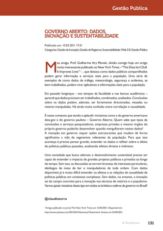 Gestão Pública



GOVERNO ABERTO: DADOS,
INOVAÇÃO E SUSTENTABILIDADE
Publicado em: 13.03.2011 17:31
Categorias: Gestão de Inovação; Gestão de Registros; Sustentabilidade; Web 2.0; Gestão Pública




M
        eu amigo, Prof. Guilherme Ary Plonski, dividiu comigo hoje um artigo
        muito interessante publicado no New York Times –“This Data Isn’t Dull.
        It Improves Lives”1 - , que destaca como dados públicos compartilhados
podem gerar informação e serviços úteis para a população. Uma série de
exemplos de como dados de tráfego, meteorologia, segurança e acidentes, se
bem trabalhados, podem virar aplicativos e informações úteis para a população.

Em passado longínquo - nos tempos da faculdade e nas bancas acadêmicas –
aprendi que dados precisam ser trabalhados, combinados, analisados. Conclusões
sobre os dados podem, ademais, ser fortemente direcionadas, viesadas ou
mesmo manipuladas. Há ainda muita confusão entre correlação e causalidade.

É neste contexto que tendo a aplaudir iniciativas como a do governo americano
data.gov e do governo paulista – Governo Aberto. Quem sabe que tipos de
conclusões e serviços pesquisadores, empresas privadas e mesmo órgãos do
próprio governo poderão desenvolver quando mergulharem nestes dados?
A inovação em governo requer ações estruturantes que mudem de forma
significativa a vida de segmentos relevantes da população. Para que isso
aconteça é preciso pensar grande, entender os dados e refletir sobre o efeito
de políticas públicas passadas, analisando efeitos diretos e indiretos.

Uma sociedade que busca ademais o desenvolvimento sustentável precisa ser
capaz de entender o impacto de grandes projetos públicos e privados ao longo
do tempo. Sem isso, as discussões se tornam bravatas de interesses particulares,
ideólogos de mesa de bar e manipuladores de toda ordem. Com dados
disponíveis já é muito difícil entender os efeitos e as relações de causalidade de
políticas públicas em contextos complexos. Sem dados, no entanto, a inovação
sai do campo concreto para a inovação nas técnicas de retórica e o populismo.
Vamos apoiar iniciativas desse tipo em todos os âmbitos e esferas de governo no Brasil?



@claudioterra

1
    Artigo publicado no jornal The New York Times em 12/03/2011. Disponível em:
http://www.nytimes.com/2011/03/13/business/13view.html. Acesso em 01/09/2011.



                                                                              © TerraForum       131
 