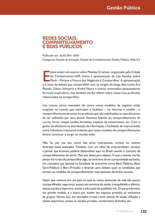 Gestão Pública




REDES SOCIAIS,
COMPARTILHAMENTO
E BENS PÚBLICOS
Publicado em: 26.03.2011 10:05
Categorias: Gestão de Inovação; Gestão do Conhecimento; Gestão Pública; Web 2.0




E
       stive ontem em evento sobre Moedas Criativas, organizado pela Cidade
       do Conhecimento-USP. Vimos a apresentação de Lisa Gansky, sobre
       Mesh – Porque o Futuro dos Negócios é Compartilhar. A apresentação
e a mesa de debate que compartilhei com os amigos de longa data como Ary
Plonski, Gilson Schwartz e André Fleury e outros renomados pesquisadores
foi muito inspiradora, mas também me fez refletir sobre coisas mais profundas
relacionadas ao compartilhar.

Lisa trouxe vários exemplos de como novos modelos de negócio estão
surgindo no mundo que estimulam e facilitam – via Internet e mobile - o
compartilhamento de ativos ou produtos que são subtilizados ou que deixaram
de ser utilizados por seus donos. Estamos falando do compartilhamento de
carros, livros, roupas usadas, bicicletas, espaços de restaurantes, etc. Com o
ganho de eficiência na distribuição de informação e facilidade de interconexão
entre indivíduos é bastante evidente que novos modelos de compartilhamento
devem continuar a surgir no mundo todo.

Não há, por sua vez, como não achar interessante, curioso ou mesmo
divertido esses exemplos. Também, com um olhar de empreendedor começo
a pensar que business poderia desenvolver aqui no Brasil usando o conceito de
compartilhamento de ativos. Mas isso deixo para depois. O que o evento me fez
pensar foi no ato de compartilhar algo, ao contrário de ter a propriedade exclusiva,
em conceitos que aprendi na faculdade de economia como Bens Públicos, Bens
Semi-Públicos e Bens Privados e levantar para debate quais as condições que
tornam os modelos de compartilhamento mais passíveis de terem sucesso.

Vejam que vivemos em um país no qual as coisas essenciais da vida são pouco
compartilhadas: segurança, acesso aos serviços de saúde, tranquilidade e silêncio,
acesso à prática esportiva, acesso à educação de qualidade, etc. O que predomina,
em grande medida, é a busca por aceder aos espaços privados ou exclusivos
de grupos. Vemos isto, em exemplos triviais como: planos de saúde, afiliação a
clubes esportivos, acesso às escolas privadas, condomínios fechados, etc.


                                                               © TerraForum            132
 