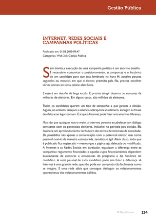 Gestão Pública




INTERNET, REDES SOCIAIS E
CAMPANHAS POLÍTICAS
Publicado em: 01.08.2010 09:47
Categorias: Web 2.0; Gestão Pública




S
      em dúvida,a execução de uma campanha política é um enorme desafio.
      É necessário comunicar o posicionamento, as propostas e o histórico
      de um candidato para que seja lembrado na hora H: aqueles poucos
segundos ou minutos em que o eleitor, premido pela fila, precisa escolher
vários nomes em uma cabine eletrônica.

E esse é um desafio de larga escala. É preciso atingir dezenas ou centenas de
milhares de eleitores. Em alguns casos, são milhões de eleitores.

Todos os candidatos querem um tipo de campanha: a que garanta a eleição.
Alguns, no entanto, desejam a essência sobreposta ao efêmero, ao fugaz, às frases
de efeito e ao lugar-comum. É aí que a Internet pode fazer uma enorme diferença.

Mais do que qualquer outro meio, a Internet permite estabelecer um diálogo
constante com os potenciais eleitores, inclusive no período pós-eleição. Ela
favorece um aprofundamento verdadeiro dos temas de interesse da sociedade.
Ela possibilita não apenas a comunicação com o potencial eleitor, mas torna
possível ouvi-lo de maneira estruturada, temática e ágil. Além disso, tudo que
é publicado fica registrado – mesmo que a página seja deletada ou modificada.
A Internet e as Redes Sociais em particular, equalizam a diferença entre as
campanhas regiamente financiadas e aquelas cujos financiamentos dependem
basicamente de eleitores e entusiastas do programa e do histórico do
candidato. A rede pessoal de cada candidato pode sim fazer a diferença. A
Internet é uma grande rede, que não pode ser comprada tão facilmente como
se imagina. É uma rede sábia que consegue distinguir os relacionamentos
oportunistas dos relacionamentos sólidos.




                                                             © TerraForum           134
 